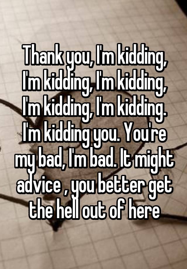 Thank you, I'm kidding, I'm kidding, I'm kidding, I'm kidding, I'm kidding. I'm kidding you. You're my bad, I'm bad. It might advice , you better get the hell out of here