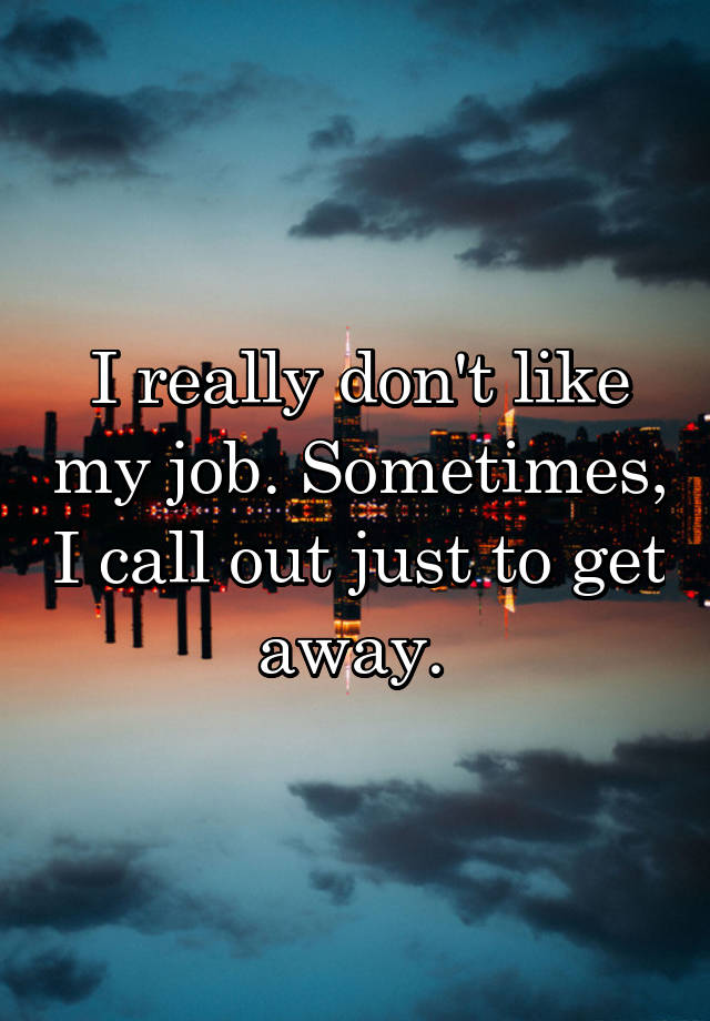 I really don't like my job. Sometimes, I call out just to get away. 