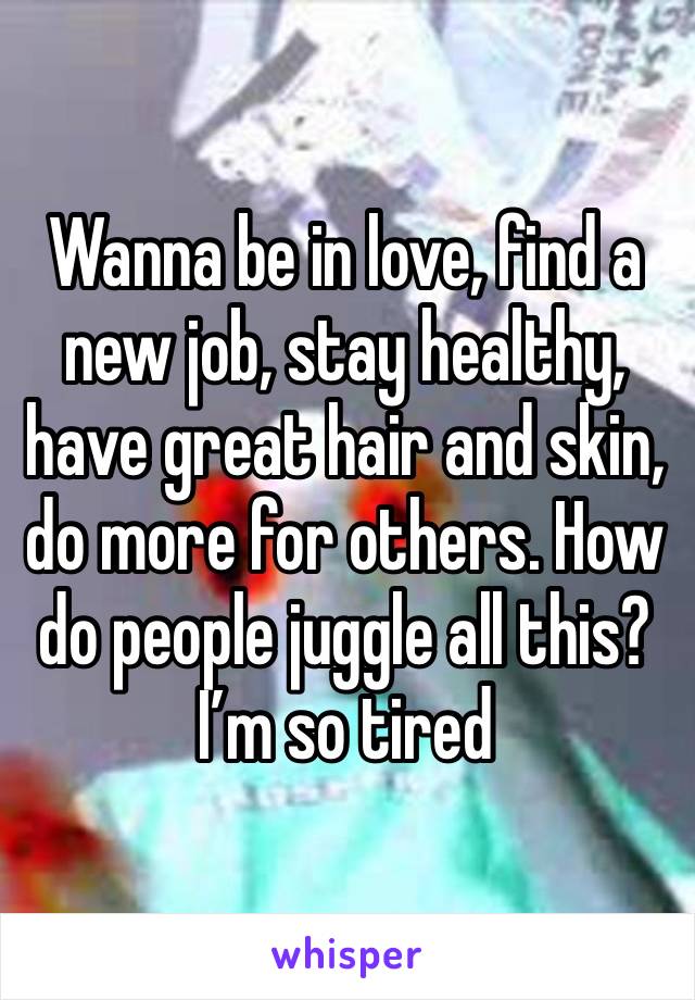 Wanna be in love, find a new job, stay healthy, have great hair and skin, do more for others. How do people juggle all this? I’m so tired