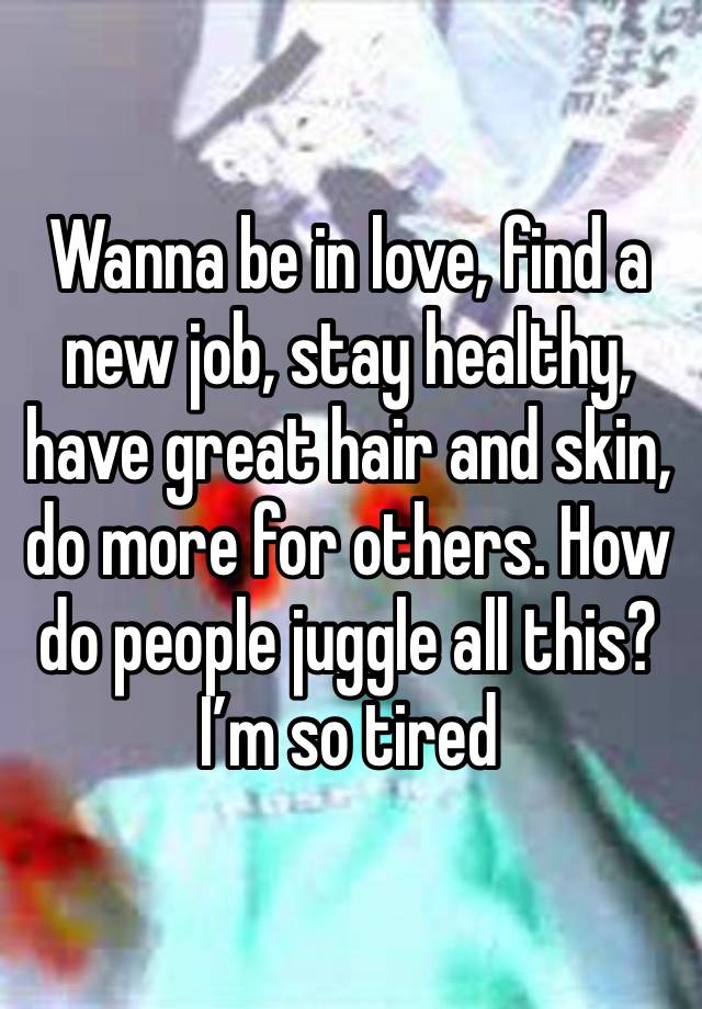 Wanna be in love, find a new job, stay healthy, have great hair and skin, do more for others. How do people juggle all this? I’m so tired