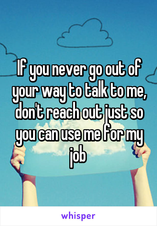 If you never go out of your way to talk to me, don't reach out just so you can use me for my job 