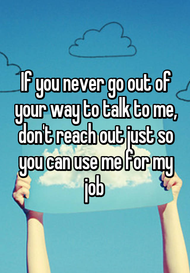 If you never go out of your way to talk to me, don't reach out just so you can use me for my job 