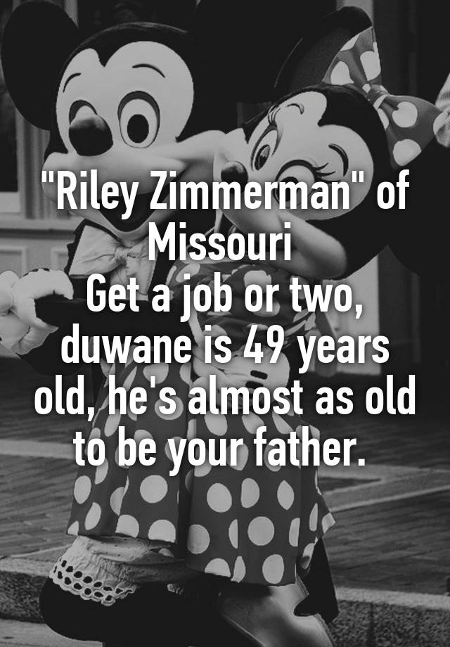 "Riley Zimmerman" of Missouri 
Get a job or two, duwane is 49 years old, he's almost as old to be your father. 