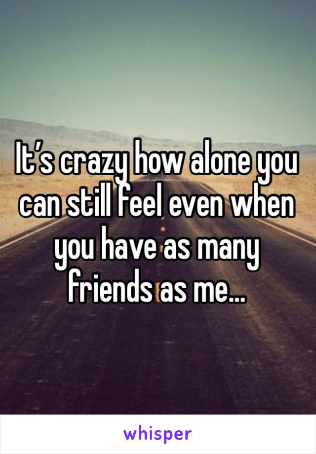 It’s crazy how alone you can still feel even when you have as many friends as me…