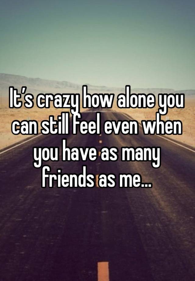 It’s crazy how alone you can still feel even when you have as many friends as me…