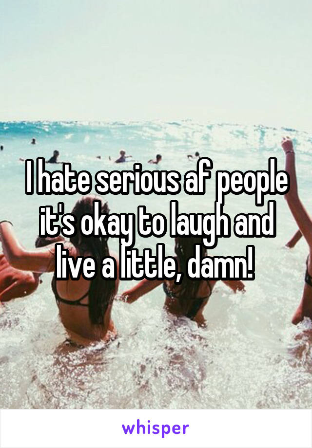 I hate serious af people it's okay to laugh and live a little, damn! 