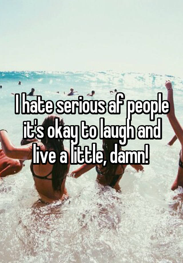 I hate serious af people it's okay to laugh and live a little, damn! 