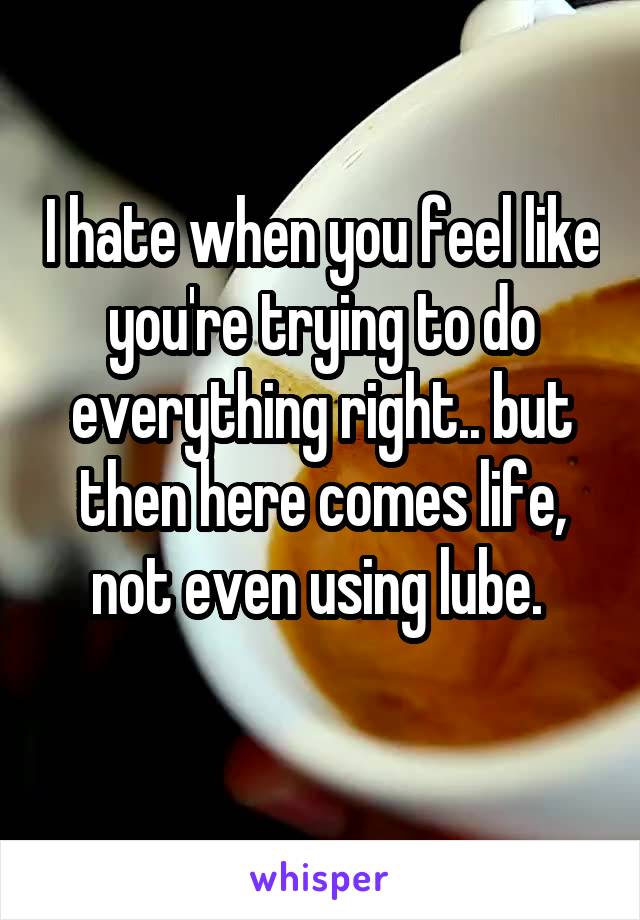 I hate when you feel like you're trying to do everything right.. but then here comes life, not even using lube. 
