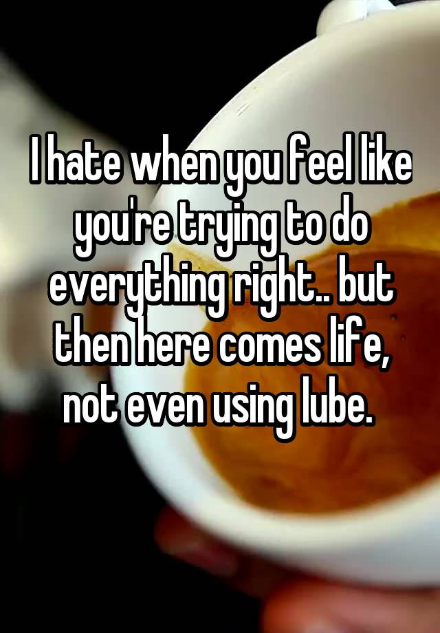 I hate when you feel like you're trying to do everything right.. but then here comes life, not even using lube. 
