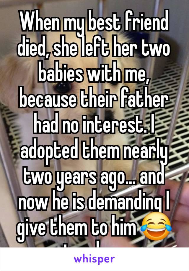 When my best friend died, she left her two babies with me, because their father had no interest. I adopted them nearly two years ago... and now he is demanding I give them to him 😂 not a chance.