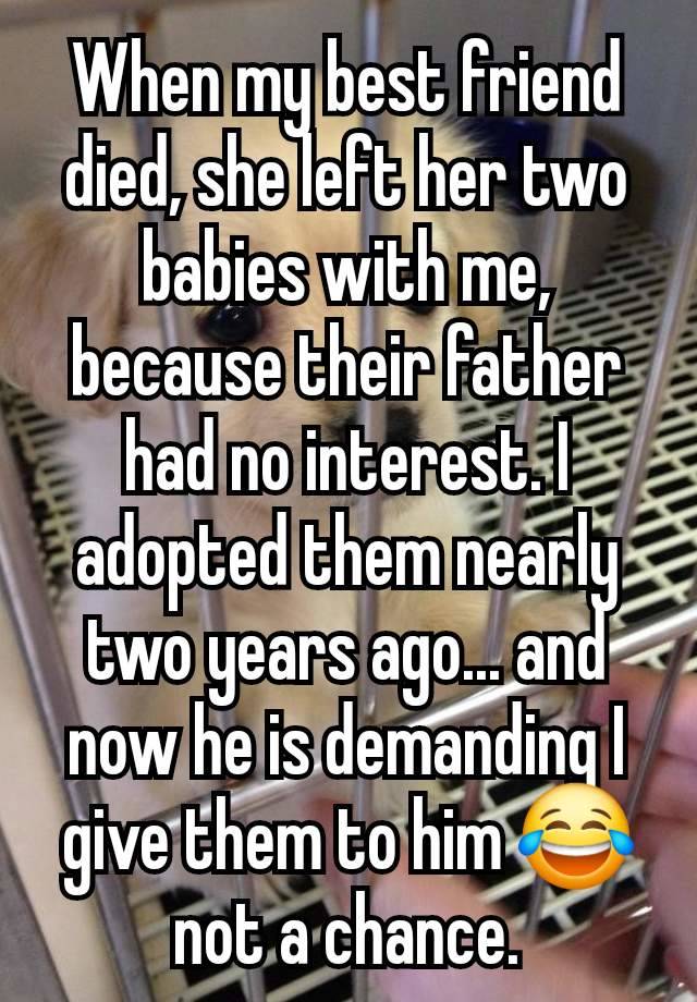 When my best friend died, she left her two babies with me, because their father had no interest. I adopted them nearly two years ago... and now he is demanding I give them to him 😂 not a chance.