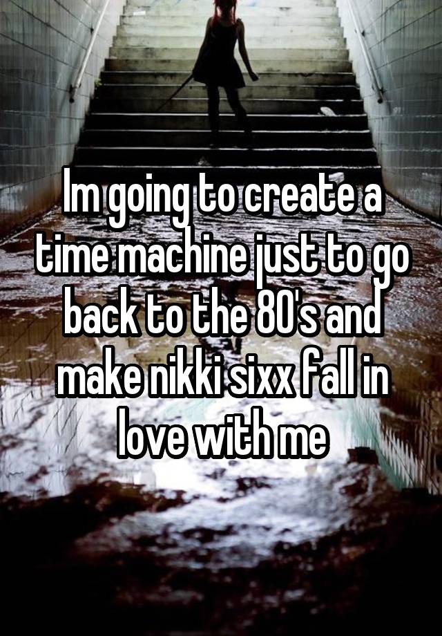 Im going to create a time machine just to go back to the 80's and make nikki sixx fall in love with me