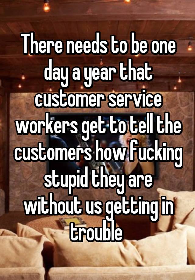 There needs to be one day a year that customer service workers get to tell the customers how fucking stupid they are without us getting in trouble 