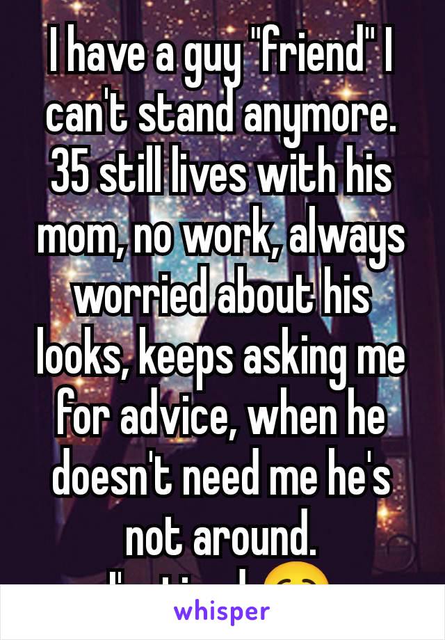 I have a guy "friend" I can't stand anymore.
35 still lives with his mom, no work, always worried about his looks, keeps asking me for advice, when he doesn't need me he's not around.
I'm tired 🥱