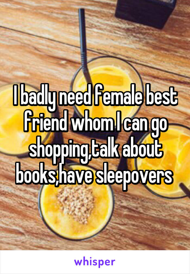 I badly need female best friend whom I can go shopping,talk about books,have sleepovers 