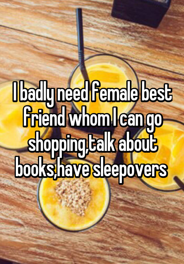 I badly need female best friend whom I can go shopping,talk about books,have sleepovers 