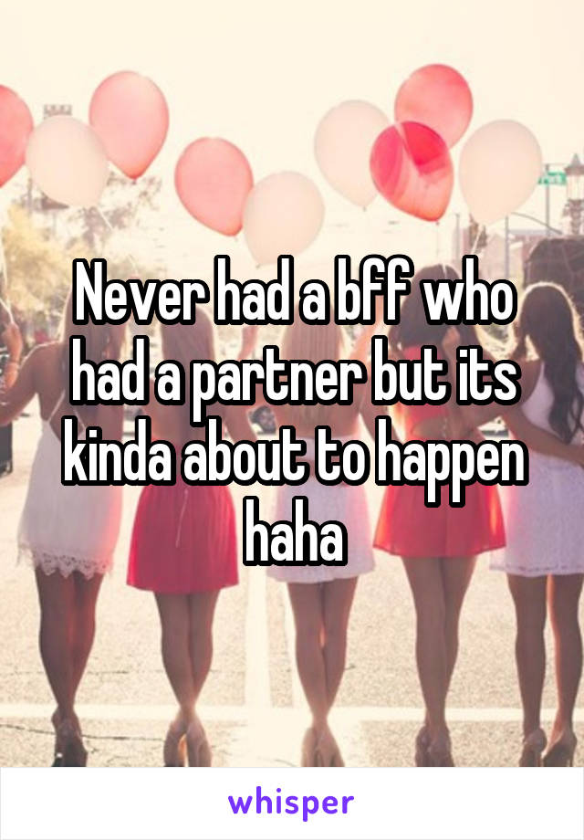 Never had a bff who had a partner but its kinda about to happen haha