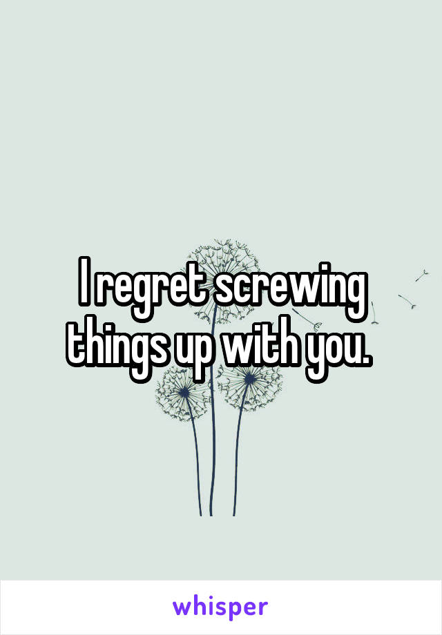 I regret screwing things up with you. 