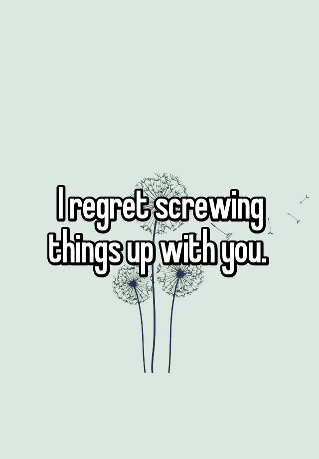 I regret screwing things up with you. 