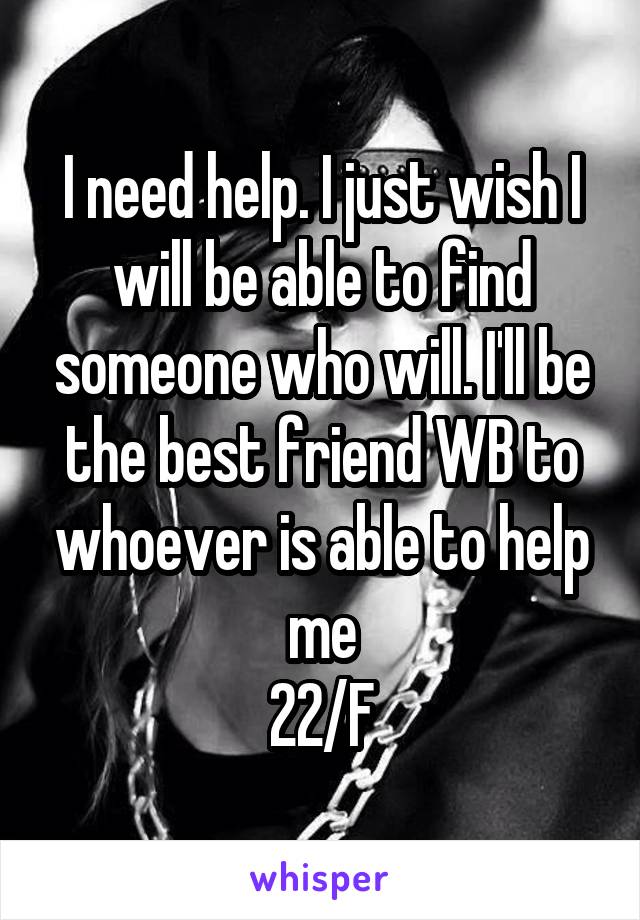 I need help. I just wish I will be able to find someone who will. I'll be the best friend WB to whoever is able to help me
22/F