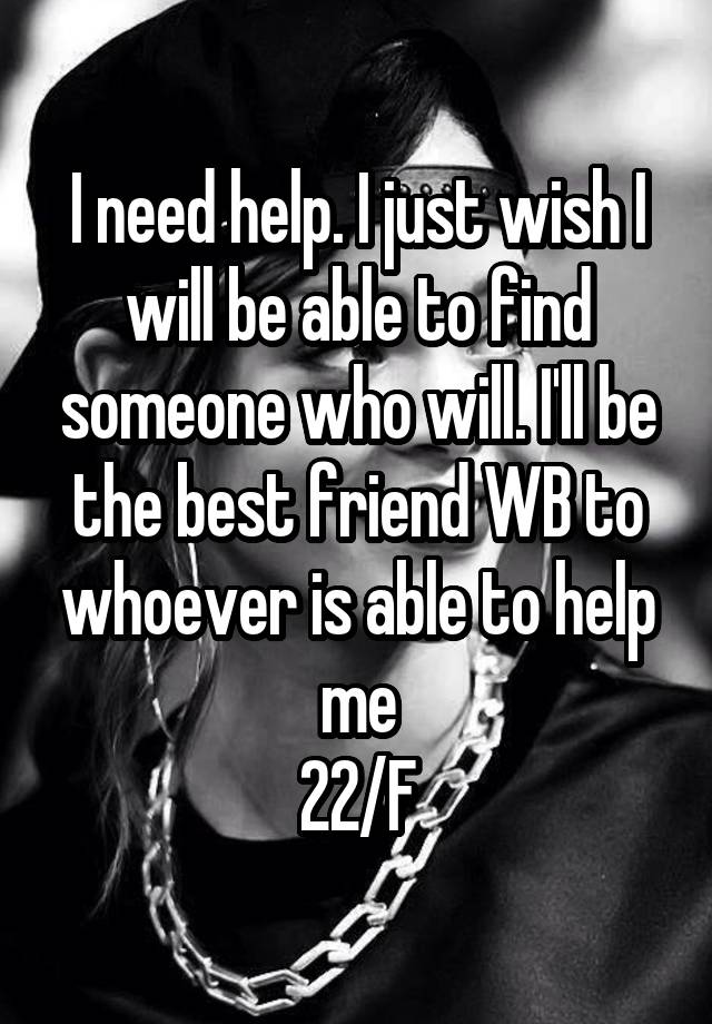 I need help. I just wish I will be able to find someone who will. I'll be the best friend WB to whoever is able to help me
22/F