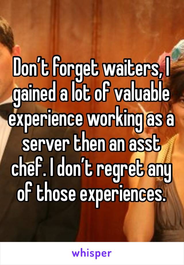 Don’t forget waiters, I gained a lot of valuable experience working as a server then an asst chef. I don’t regret any of those experiences. 