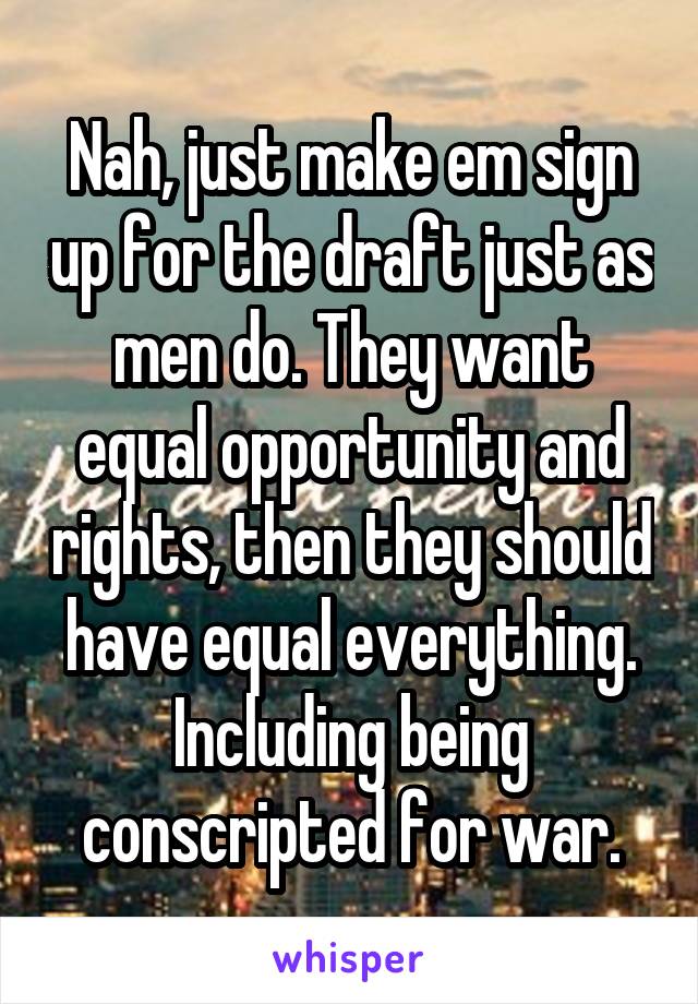 Nah, just make em sign up for the draft just as men do. They want equal opportunity and rights, then they should have equal everything. Including being conscripted for war.