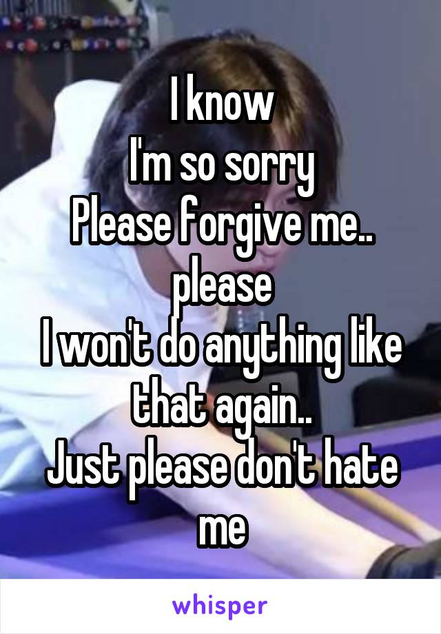 I know
I'm so sorry
Please forgive me.. please
I won't do anything like that again..
Just please don't hate me