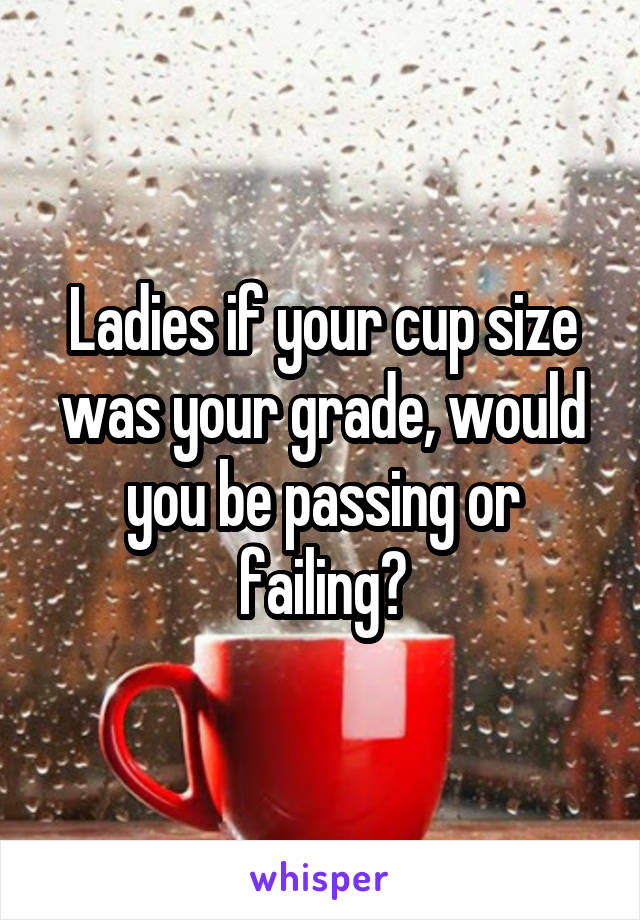 Ladies if your cup size was your grade, would you be passing or failing?