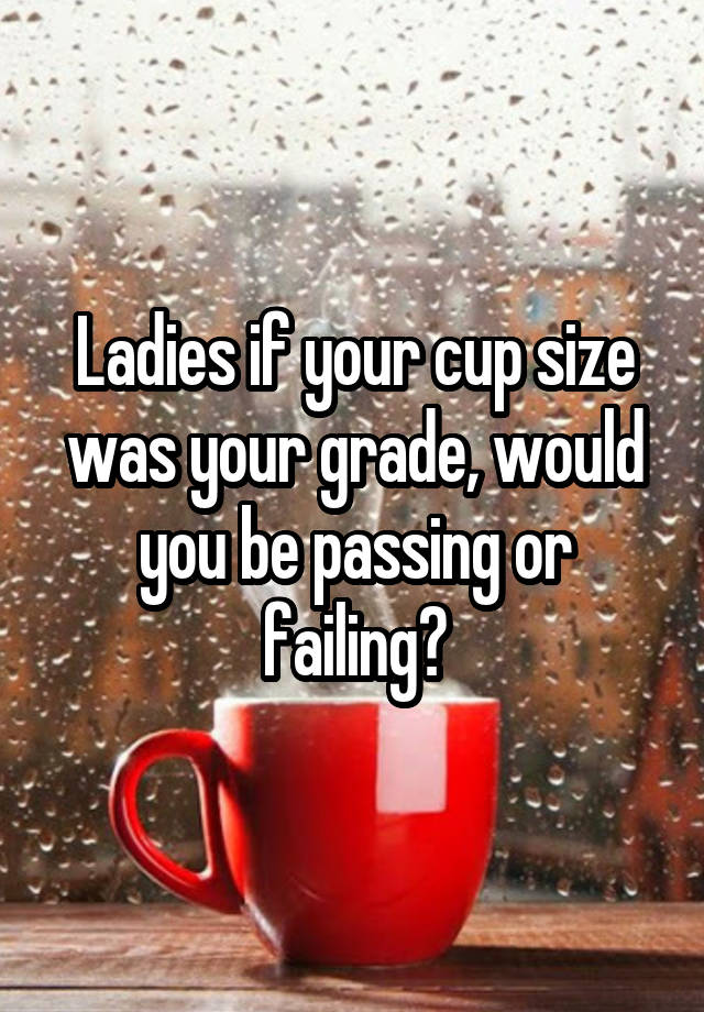 Ladies if your cup size was your grade, would you be passing or failing?