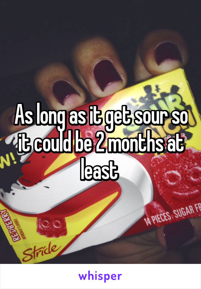 As long as it get sour so it could be 2 months at least 