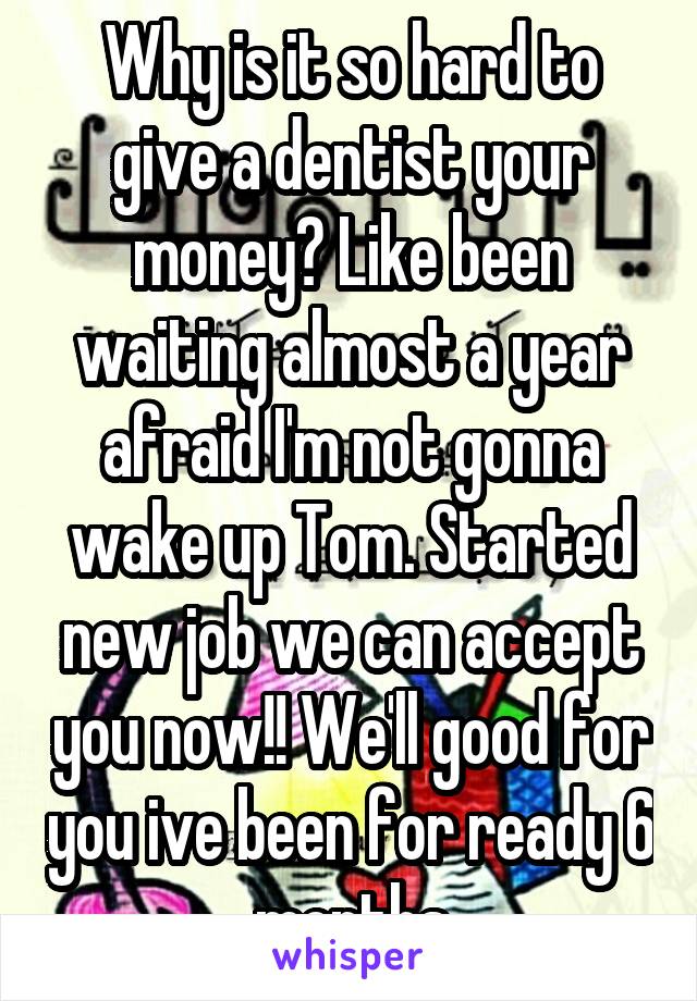 Why is it so hard to give a dentist your money? Like been waiting almost a year afraid I'm not gonna wake up Tom. Started new job we can accept you now!! We'll good for you ive been for ready 6 months