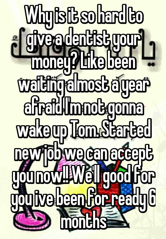 Why is it so hard to give a dentist your money? Like been waiting almost a year afraid I'm not gonna wake up Tom. Started new job we can accept you now!! We'll good for you ive been for ready 6 months