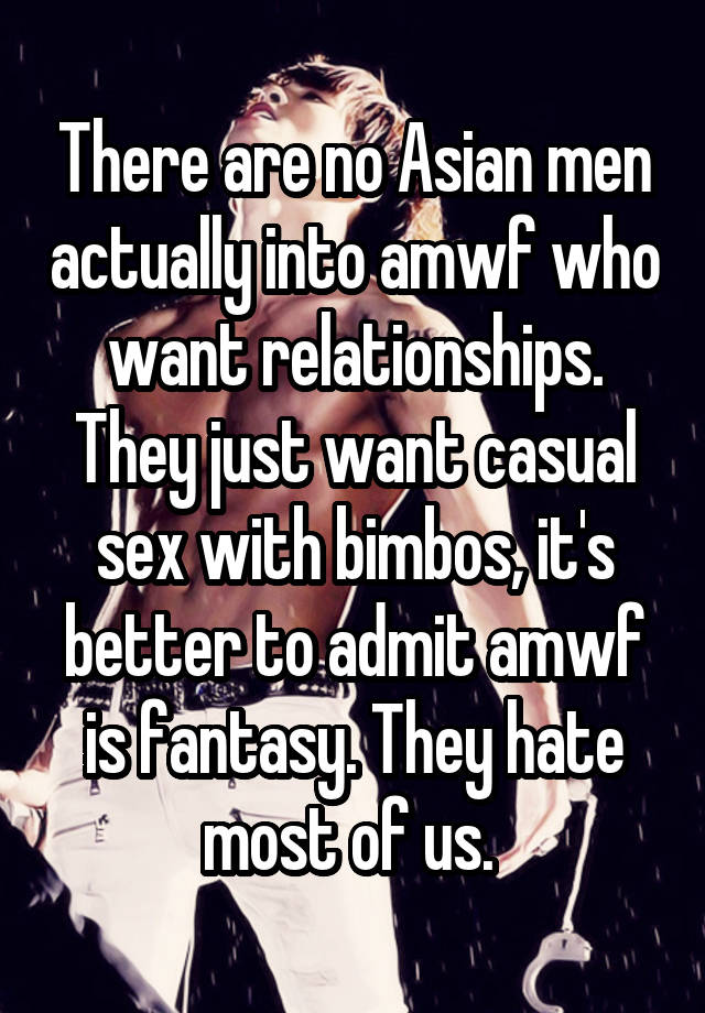 There are no Asian men actually into amwf who want relationships. They just want casual sex with bimbos, it's better to admit amwf is fantasy. They hate most of us. 