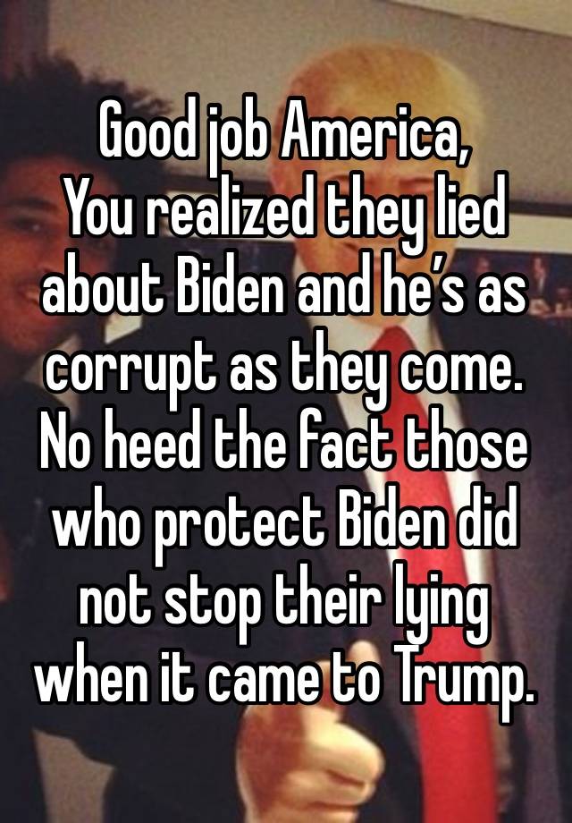 Good job America,
You realized they lied about Biden and he’s as corrupt as they come. No heed the fact those who protect Biden did not stop their lying when it came to Trump. 