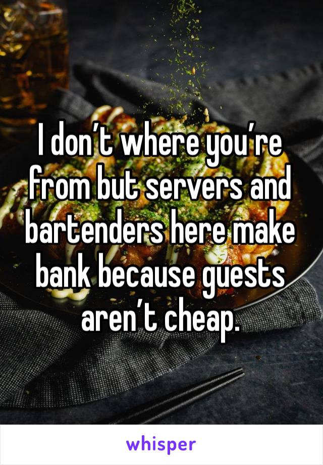 I don’t where you’re from but servers and bartenders here make bank because guests aren’t cheap. 