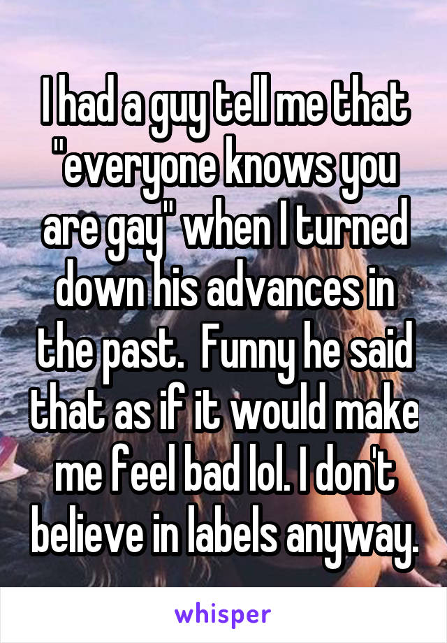 I had a guy tell me that "everyone knows you are gay" when I turned down his advances in the past.  Funny he said that as if it would make me feel bad lol. I don't believe in labels anyway.