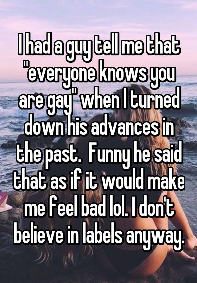 I had a guy tell me that "everyone knows you are gay" when I turned down his advances in the past.  Funny he said that as if it would make me feel bad lol. I don't believe in labels anyway.