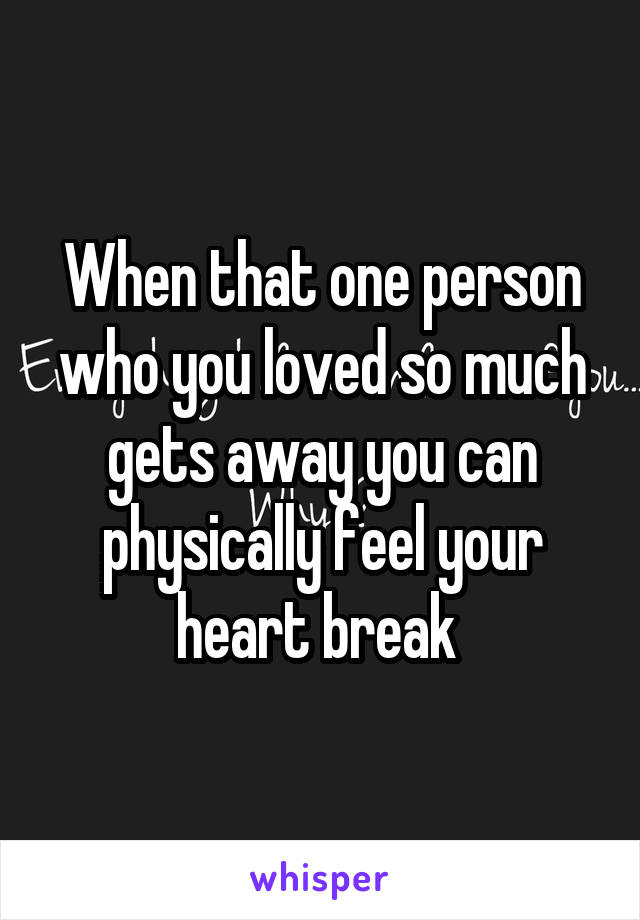 When that one person who you loved so much gets away you can physically feel your heart break 