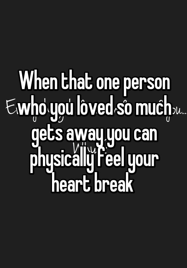 When that one person who you loved so much gets away you can physically feel your heart break 