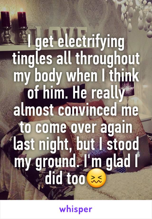 I get electrifying tingles all throughout my body when I think of him. He really almost convinced me to come over again last night, but I stood my ground. I'm glad I did too😖