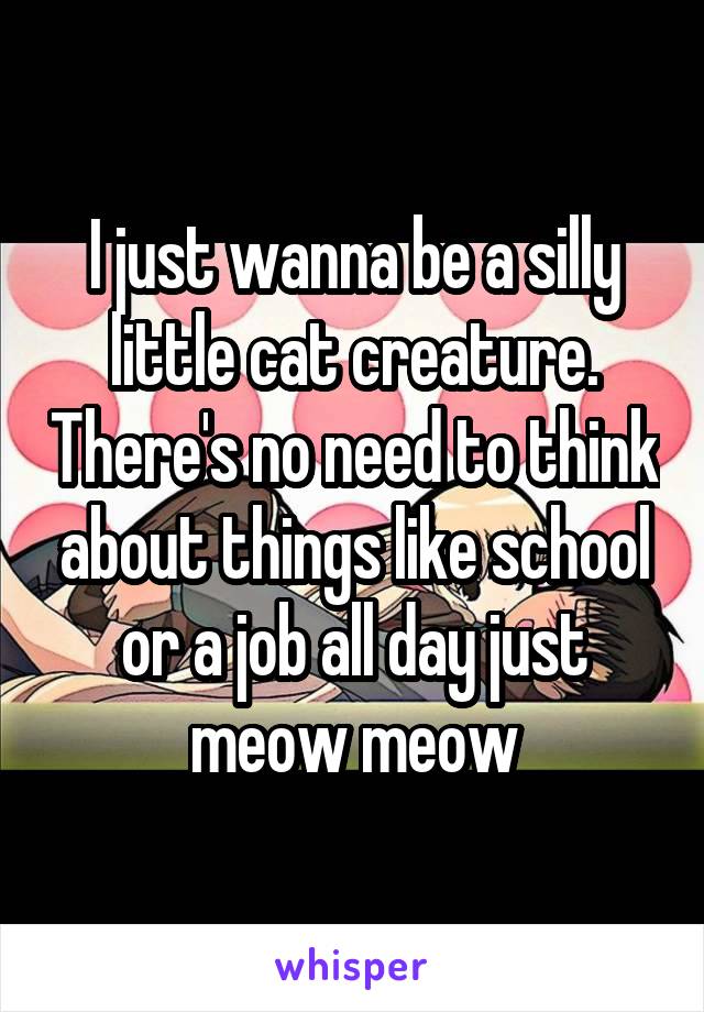 I just wanna be a silly little cat creature. There's no need to think about things like school or a job all day just meow meow