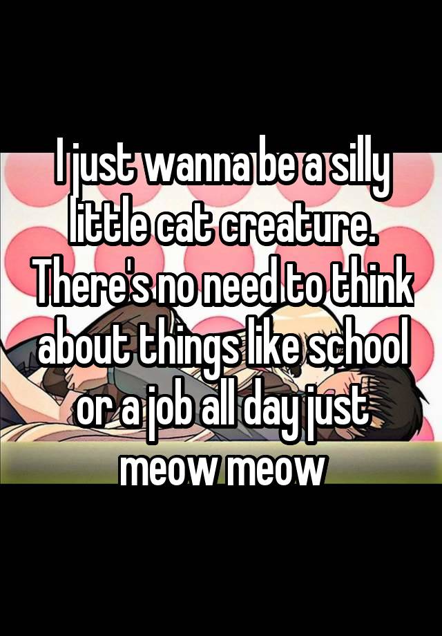 I just wanna be a silly little cat creature. There's no need to think about things like school or a job all day just meow meow