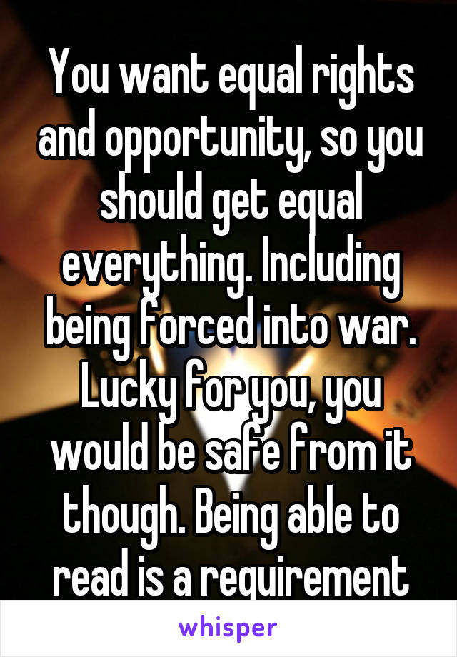 You want equal rights and opportunity, so you should get equal everything. Including being forced into war. Lucky for you, you would be safe from it though. Being able to read is a requirement