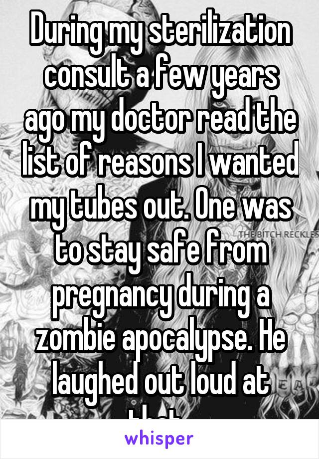 During my sterilization consult a few years ago my doctor read the list of reasons I wanted my tubes out. One was to stay safe from pregnancy during a zombie apocalypse. He laughed out loud at that. 