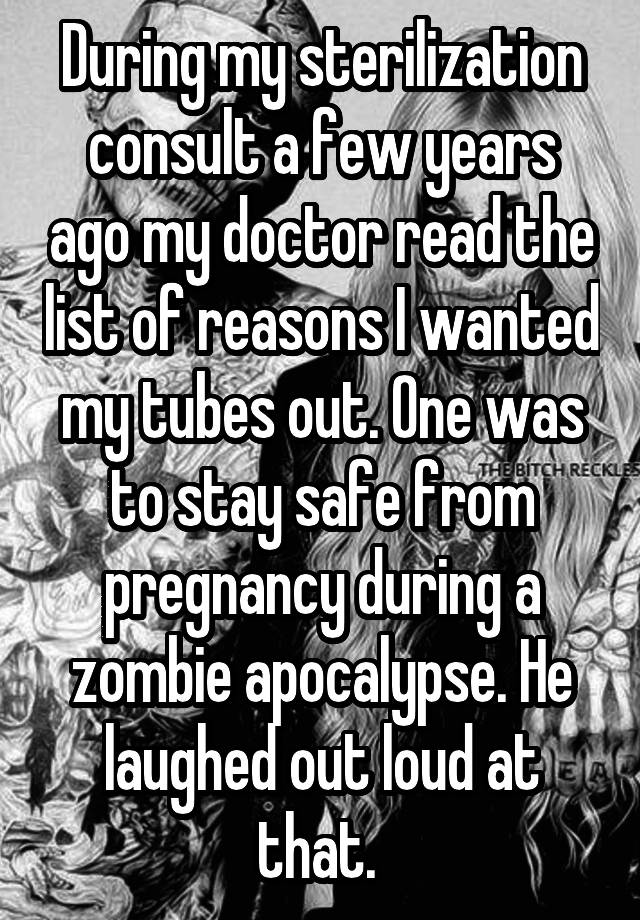 During my sterilization consult a few years ago my doctor read the list of reasons I wanted my tubes out. One was to stay safe from pregnancy during a zombie apocalypse. He laughed out loud at that. 