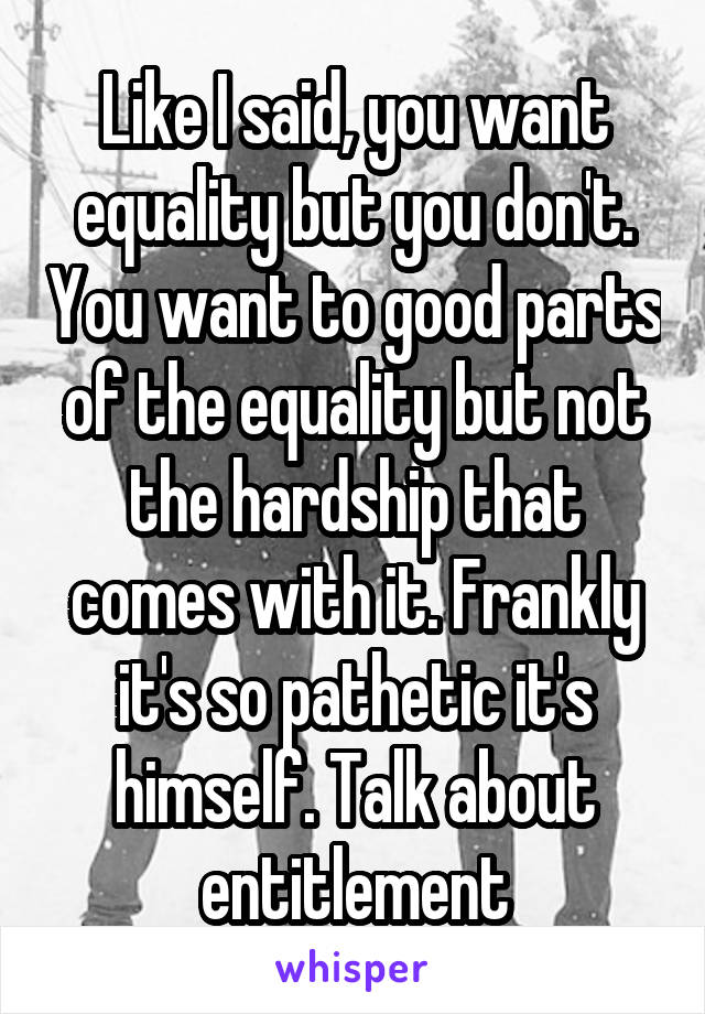 Like I said, you want equality but you don't. You want to good parts of the equality but not the hardship that comes with it. Frankly it's so pathetic it's himself. Talk about entitlement