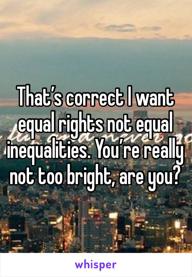 That’s correct I want equal rights not equal inequalities. You’re really not too bright, are you?