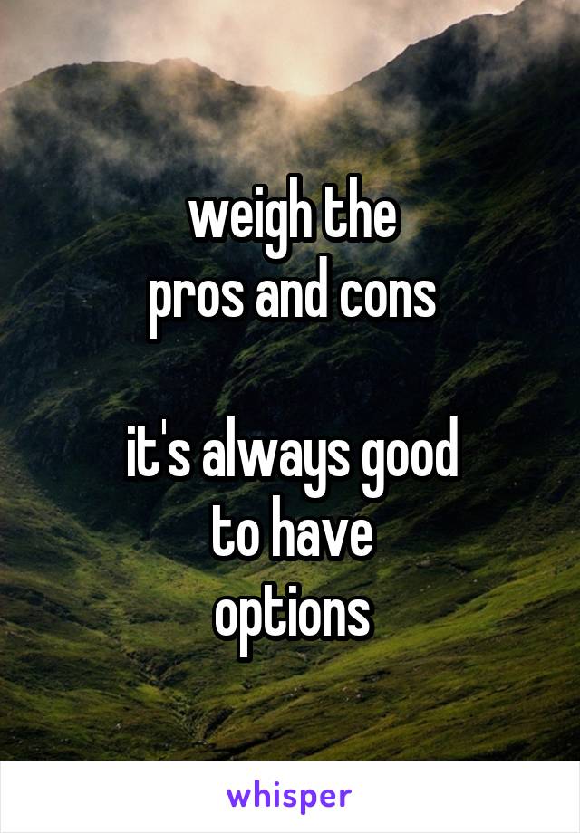 weigh the
pros and cons

it's always good
to have
options