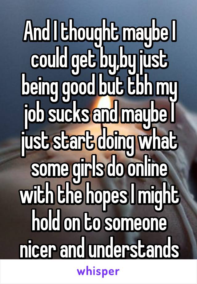 And I thought maybe I could get by,by just being good but tbh my job sucks and maybe I just start doing what some girls do online with the hopes I might hold on to someone nicer and understands